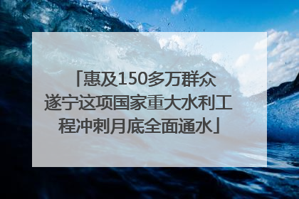 惠及150多万群众 遂宁这项国家重大水利工程冲刺月底全面通水