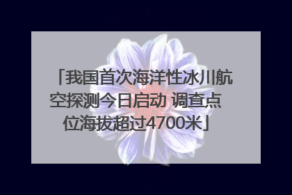 我国首次海洋性冰川航空探测今日启动 调查点位海拔超过4700米
