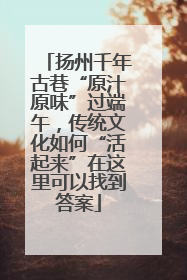 扬州千年古巷“原汁原味”过端午，传统文化如何“活起来”在这里可以找到答案