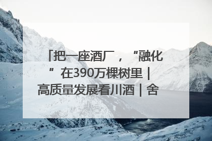 把一座酒厂，“融化”在390万棵树里｜高质量发展看川酒｜舍得酒｜舍得酒业｜舍得老酒｜沱牌酒