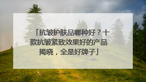 抗皱护肤品哪种好？十款抗皱紧致效果好的产品揭晓，全是好牌子