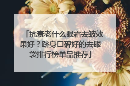 抗衰老什么眼霜去皱效果好？跻身口碑好的去眼袋排行榜单品推荐