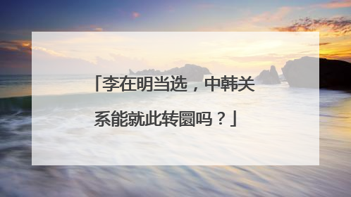 李在明当选，中韩关系能就此转圜吗？