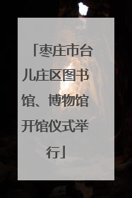 枣庄市台儿庄区图书馆、博物馆开馆仪式举行
