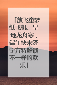 放飞童梦纸飞机、旱地龙舟赛，端午快来济宁方特解锁不一样的欢乐