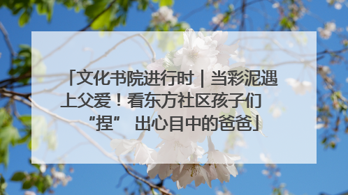 文化书院进行时｜当彩泥遇上父爱！看东方社区孩子们 “捏” 出心目中的爸爸