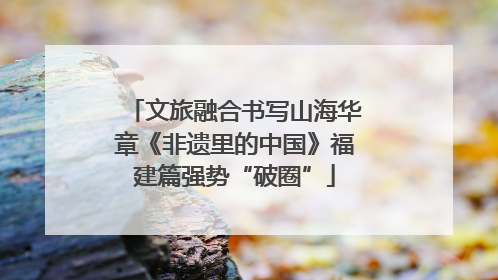 文旅融合书写山海华章《非遗里的中国》福建篇强势“破圈”