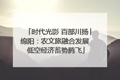 时代光影 百部川扬│绵阳：农文旅融合发展 低空经济蓄势腾飞