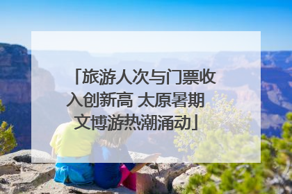 旅游人次与门票收入创新高 太原暑期文博游热潮涌动