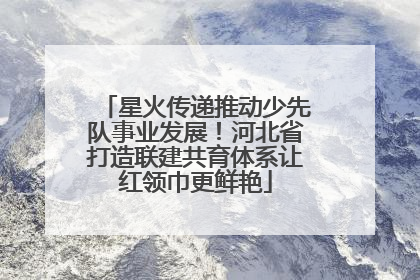 星火传递推动少先队事业发展！河北省打造联建共育体系让红领巾更鲜艳