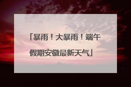 暴雨！大暴雨！端午假期安徽最新天气