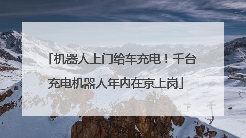 机器人上门给车充电！千台充电机器人年内在京上岗