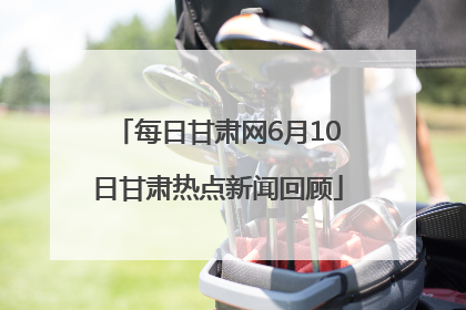 每日甘肃网6月10日甘肃热点新闻回顾