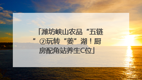 潍坊峡山农品“五链”②玩转“姜”湖！厨房配角站养生C位