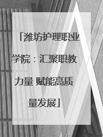 潍坊护理职业学院：汇聚职教力量 赋能高质量发展