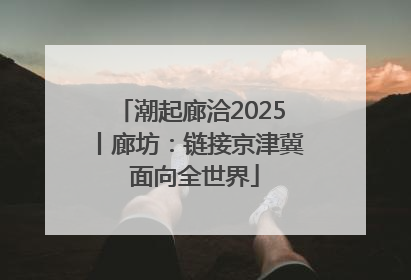 潮起廊洽2025丨廊坊：链接京津冀 面向全世界
