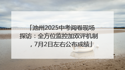 池州2025中考阅卷现场探访：全方位监控加双评机制，7月2日左右公布成绩