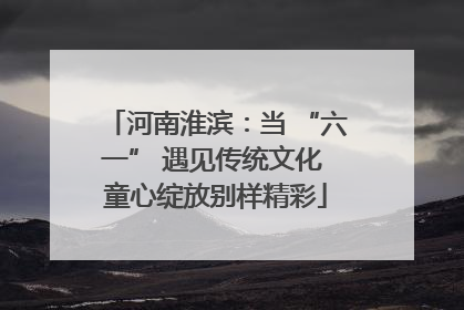 河南淮滨：当 “六一” 遇见传统文化 童心绽放别样精彩