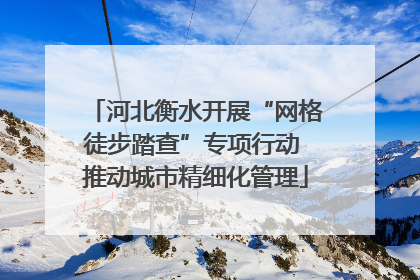 河北衡水开展“网格徒步踏查”专项行动 推动城市精细化管理