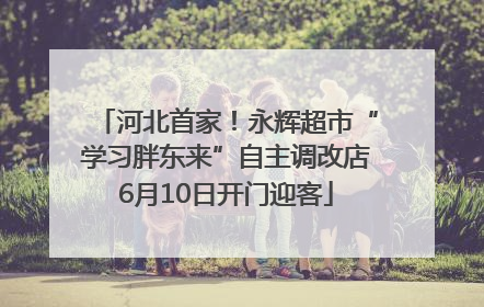 河北首家！永辉超市“学习胖东来”自主调改店6月10日开门迎客