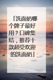 洗面奶哪个牌子最好用？口碑集结，推荐十款超受欢迎的洗面奶