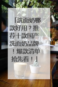 洗面奶哪款好用？推荐十款国产洗面奶品牌！爆款清单抢先看！