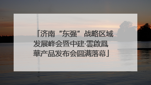 济南“东强”战略区域发展峰会暨中建·雲啟鳳華产品发布会圆满落幕