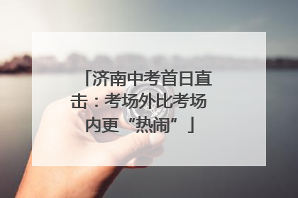 济南中考首日直击：考场外比考场内更“热闹”