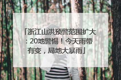 浙江山洪预警范围扩大：20地警惕！今天雨带有变，局地大暴雨