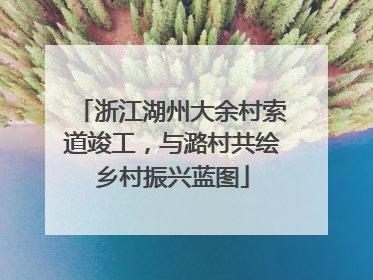 浙江湖州大余村索道竣工，与潞村共绘乡村振兴蓝图