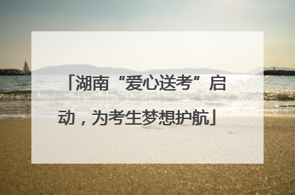 湖南“爱心送考”启动，为考生梦想护航