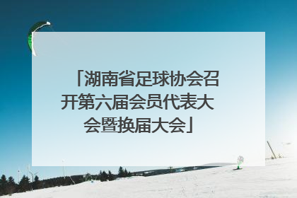 湖南省足球协会召开第六届会员代表大会暨换届大会