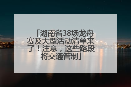 湖南省38场龙舟赛及大型活动清单来了！注意，这些路段将交通管制