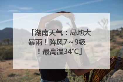 湖南天气：局地大暴雨！阵风7～9级！最高温34℃