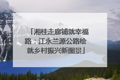 湘桂走廊铺就幸福路：江永兰源公路绘就乡村振兴新图景