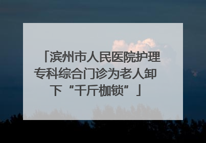 滨州市人民医院护理专科综合门诊为老人卸下“千斤枷锁”