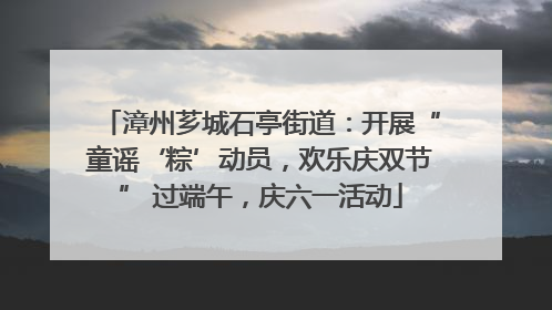 漳州芗城石亭街道：开展“童谣‘粽’动员，欢乐庆双节” 过端午，庆六一活动