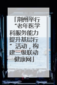 荆州举行“老年医学科服务能力提升基层行”活动，构建三级联动健康网