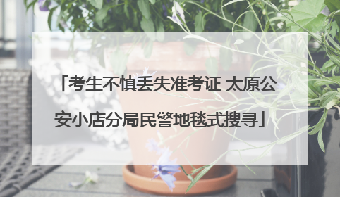 考生不慎丢失准考证 太原公安小店分局民警地毯式搜寻