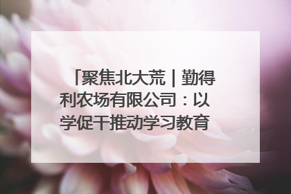 聚焦北大荒｜勤得利农场有限公司：以学促干推动学习教育“升温提速”