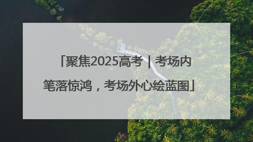 聚焦2025高考｜考场内笔落惊鸿，考场外心绘蓝图