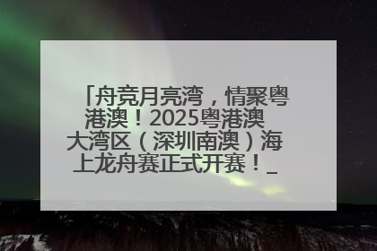 舟竞月亮湾，情聚粤港澳！2025粤港澳大湾区（深圳南澳）海上龙舟赛正式开赛！_深圳新闻网