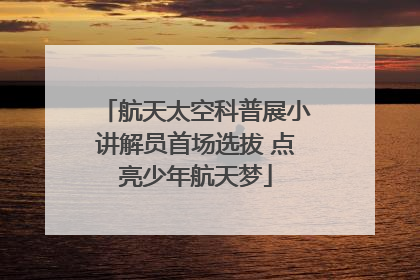 航天太空科普展小讲解员首场选拔 点亮少年航天梦