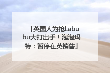 英国人为抢Labubu大打出手！泡泡玛特：暂停在英销售
