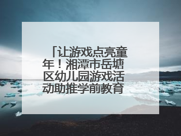 让游戏点亮童年！湘潭市岳塘区幼儿园游戏活动助推学前教育高质量发展