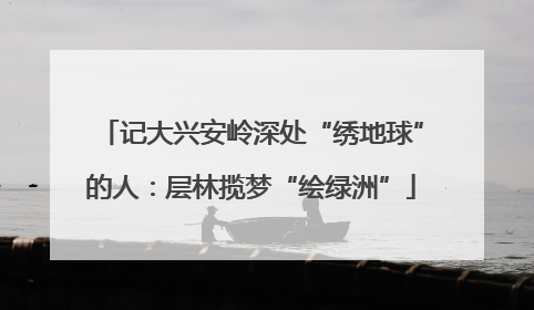 记大兴安岭深处“绣地球”的人：层林揽梦“绘绿洲”