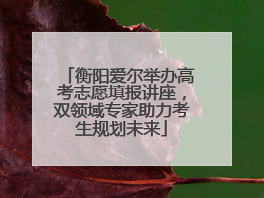 衡阳爱尔举办高考志愿填报讲座，双领域专家助力考生规划未来