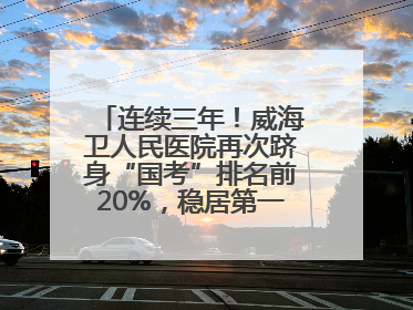 连续三年！威海卫人民医院再次跻身“国考”排名前20%，稳居第一方阵！