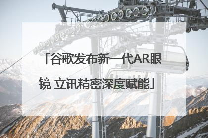 谷歌发布新一代AR眼镜 立讯精密深度赋能