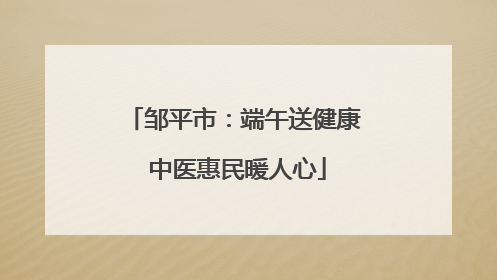 邹平市：端午送健康 中医惠民暖人心